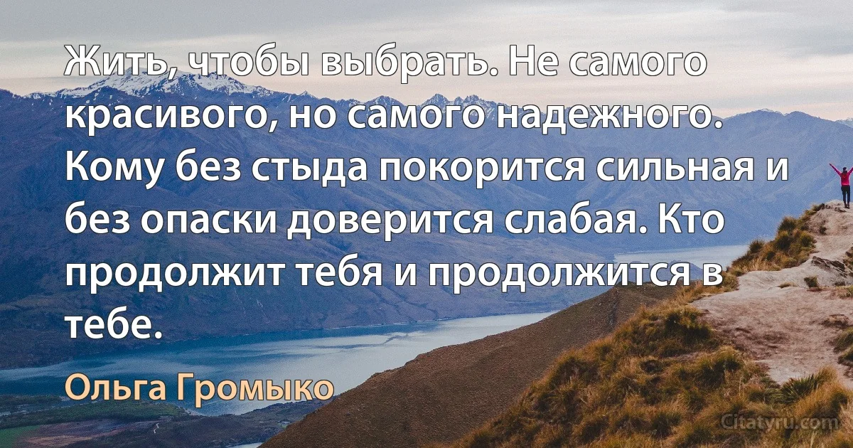 Жить, чтобы выбрать. Не самого красивого, но самого надежного. Кому без стыда покорится сильная и без опаски доверится слабая. Кто продолжит тебя и продолжится в тебе. (Ольга Громыко)