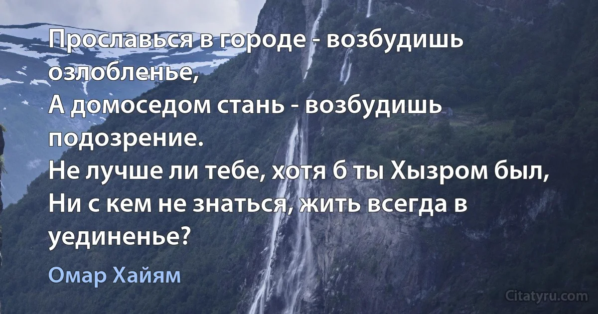 Прославься в городе - возбудишь озлобленье,
А домоседом стань - возбудишь подозрение.
Не лучше ли тебе, хотя б ты Хызром был,
Ни с кем не знаться, жить всегда в уединенье? (Омар Хайям)