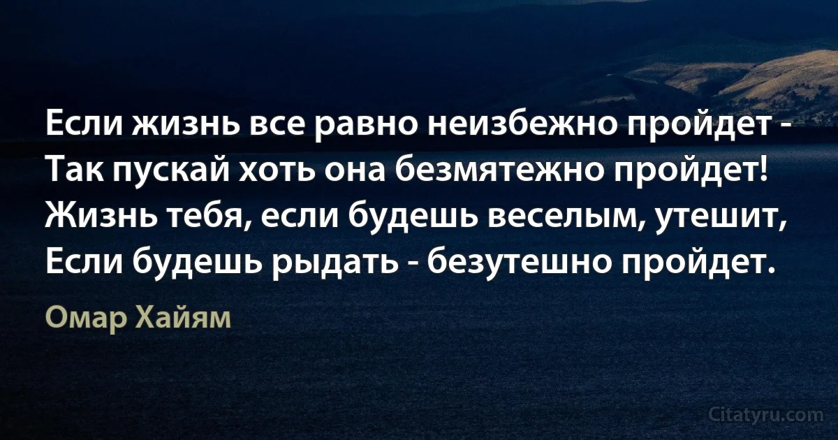 Если жизнь все равно неизбежно пройдет -
Так пускай хоть она безмятежно пройдет!
Жизнь тебя, если будешь веселым, утешит,
Если будешь рыдать - безутешно пройдет. (Омар Хайям)