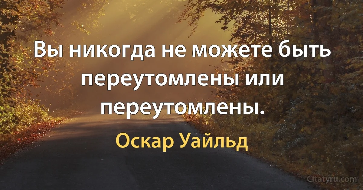 Вы никогда не можете быть переутомлены или переутомлены. (Оскар Уайльд)