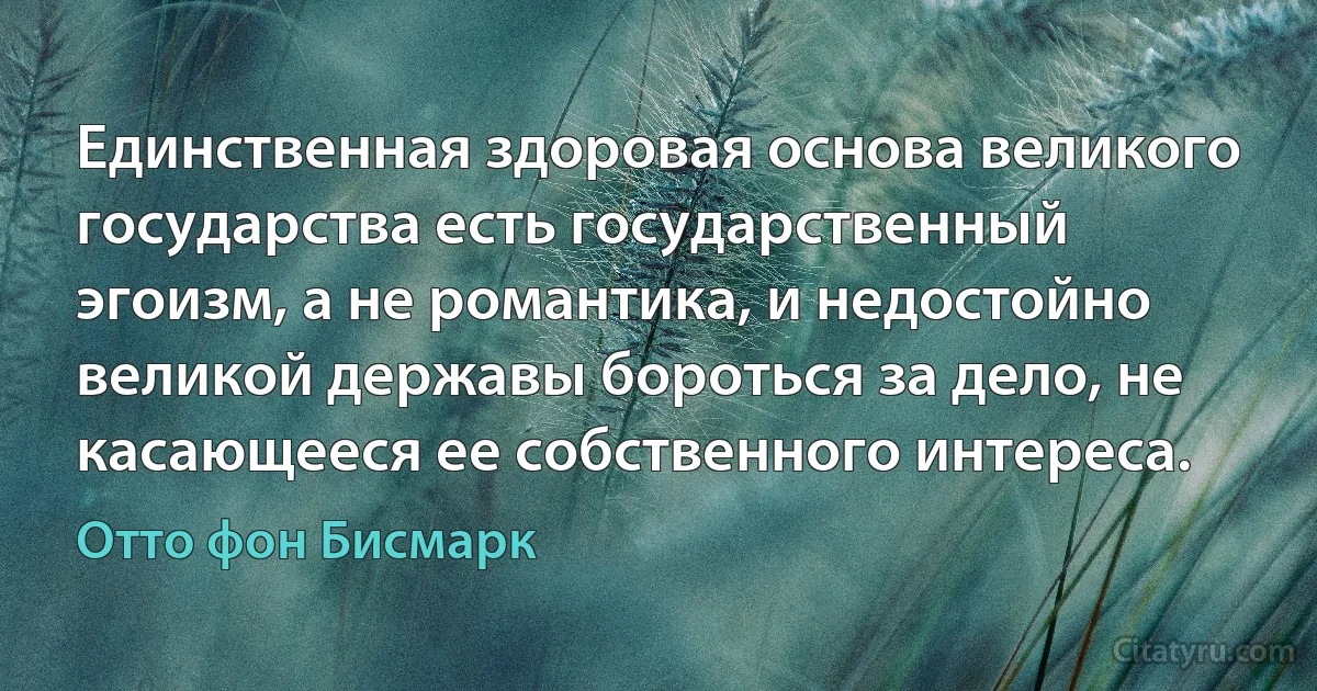 Единственная здоровая основа великого государства есть государственный эгоизм, а не романтика, и недостойно великой державы бороться за дело, не касающееся ее собственного интереса. (Отто фон Бисмарк)