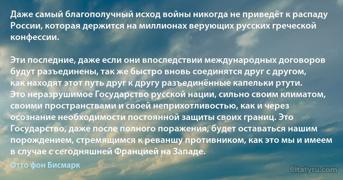 Даже самый благополучный исход войны никогда не приведёт к распаду России, которая держится на миллионах верующих русских греческой конфессии.

Эти последние, даже если они впоследствии международных договоров будут разъединены, так же быстро вновь соединятся друг с другом, как находят этот путь друг к другу разъединённые капельки ртути. Это неразрушимое Государство русской нации, сильно своим климатом, своими пространствами и своей неприхотливостью, как и через осознание необходимости постоянной защиты своих границ. Это Государство, даже после полного поражения, будет оставаться нашим порождением, стремящимся к реваншу противником, как это мы и имеем в случае с сегодняшней Францией на Западе. (Отто фон Бисмарк)