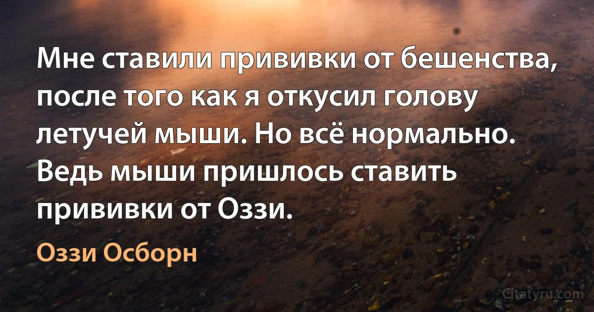 Мне ставили прививки от бешенства, после того как я откусил голову летучей мыши. Но всё нормально. Ведь мыши пришлось ставить прививки от Оззи. (Оззи Осборн)