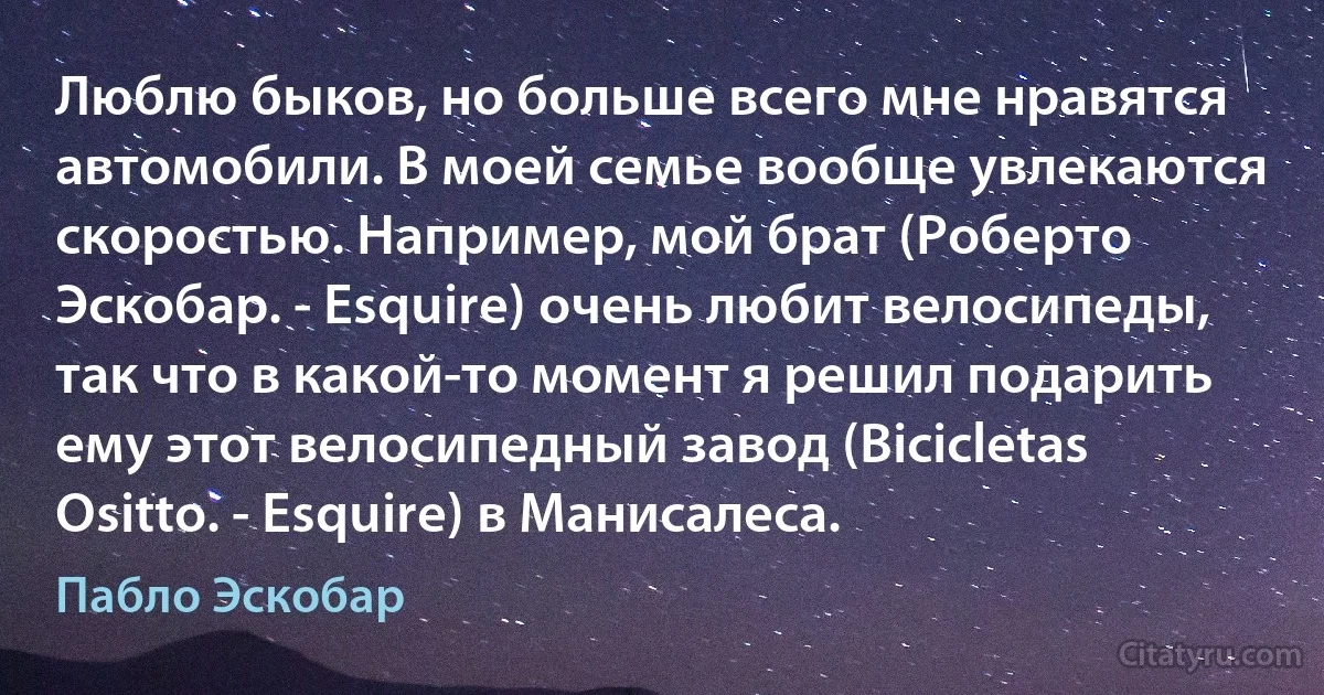 Люблю быков, но больше всего мне нравятся автомобили. В моей семье вообще увлекаются скоростью. Например, мой брат (Роберто Эскобар. - Esquire) очень любит велосипеды, так что в какой-то момент я решил подарить ему этот велосипедный завод (Bicicletas Ositto. - Esquire) в Манисалеса. (Пабло Эскобар)