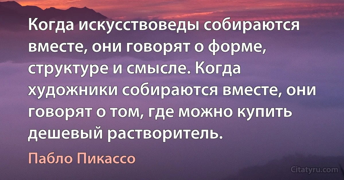 Когда искусствоведы собираются вместе, они говорят о форме, структуре и смысле. Когда художники собираются вместе, они говорят о том, где можно купить дешевый растворитель. (Пабло Пикассо)