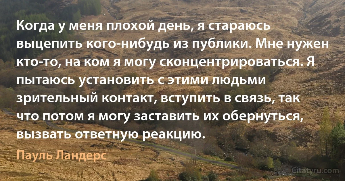 Когда у меня плохой день, я стараюсь выцепить кого-нибудь из публики. Мне нужен кто-то, на ком я могу сконцентрироваться. Я пытаюсь установить с этими людьми зрительный контакт, вступить в связь, так что потом я могу заставить их обернуться, вызвать ответную реакцию. (Пауль Ландерс)