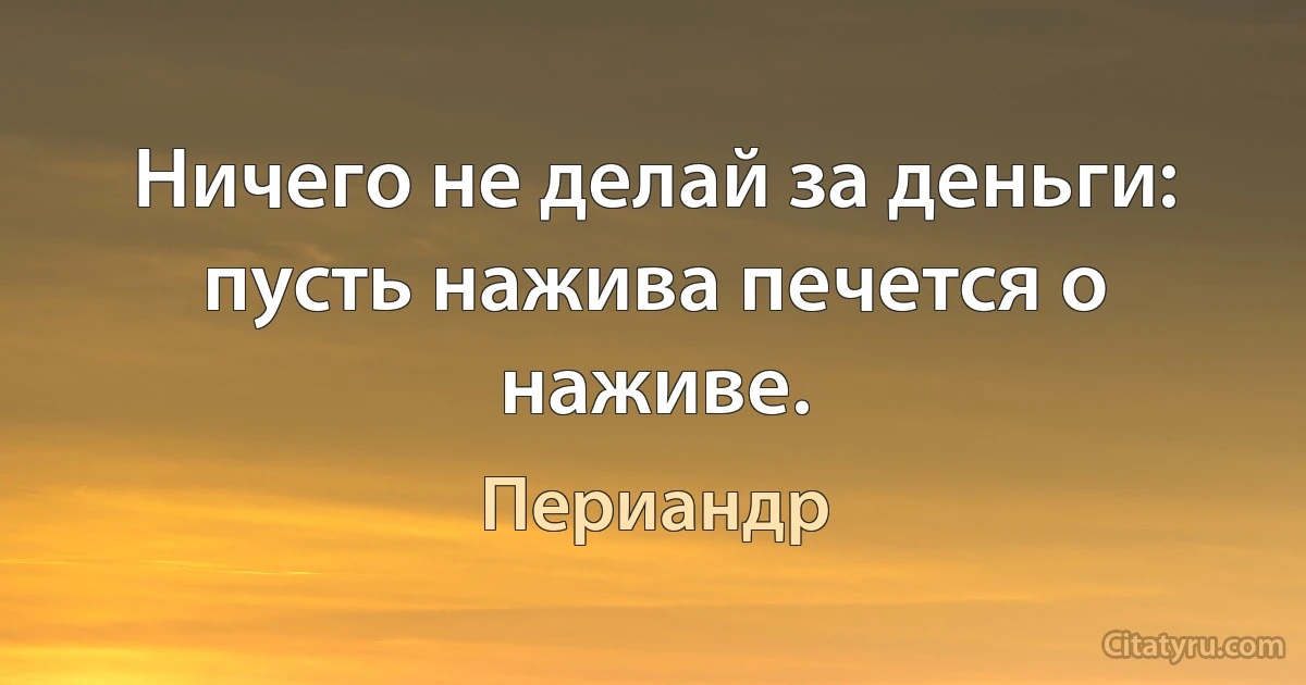 Ничего не делай за деньги: пусть нажива печется о наживе. (Периандр)