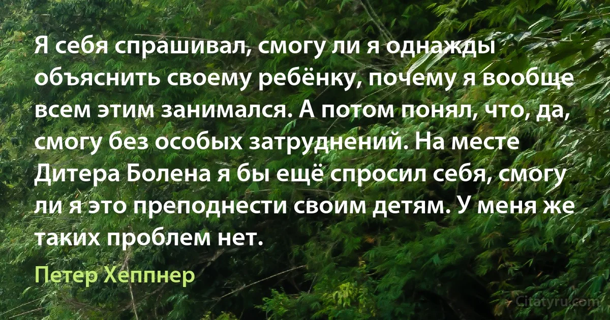 Я себя спрашивал, смогу ли я однажды объяснить своему ребёнку, почему я вообще всем этим занимался. А потом понял, что, да, смогу без особых затруднений. На месте Дитера Болена я бы ещё спросил себя, смогу ли я это преподнести своим детям. У меня же таких проблем нет. (Петер Хеппнер)