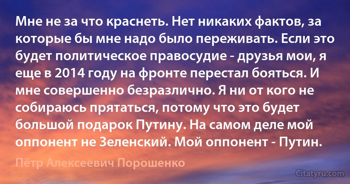 Мне не за что краснеть. Нет никаких фактов, за которые бы мне надо было переживать. Если это будет политическое правосудие - друзья мои, я еще в 2014 году на фронте перестал бояться. И мне совершенно безразлично. Я ни от кого не собираюсь прятаться, потому что это будет большой подарок Путину. На самом деле мой оппонент не Зеленский. Мой оппонент - Путин. (Пётр Алексеевич Порошенко)