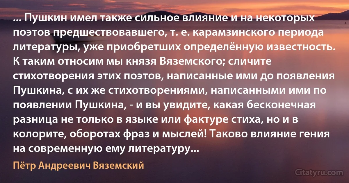 ... Пушкин имел также сильное влияние и на некоторых поэтов предшествовавшего, т. е. карамзинского периода литературы, уже приобретших определённую известность. К таким относим мы князя Вяземского; сличите стихотворения этих поэтов, написанные ими до появления Пушкина, с их же стихотворениями, написанными ими по появлении Пушкина, - и вы увидите, какая бесконечная разница не только в языке или фактуре стиха, но и в колорите, оборотах фраз и мыслей! Таково влияние гения на современную ему литературу... (Пётр Андреевич Вяземский)