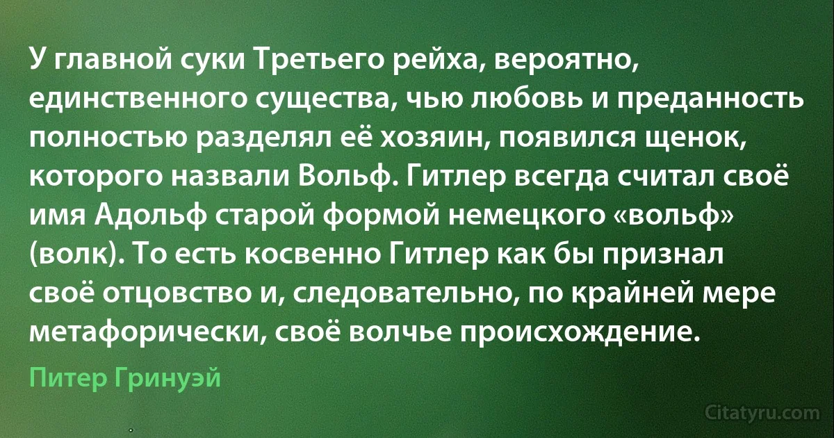 У главной суки Третьего рейха, вероятно, единственного существа, чью любовь и преданность полностью разделял её хозяин, появился щенок, которого назвали Вольф. Гитлер всегда считал своё имя Адольф старой формой немецкого «вольф» (волк). То есть косвенно Гитлер как бы признал своё отцовство и, следовательно, по крайней мере метафорически, своё волчье происхождение. (Питер Гринуэй)