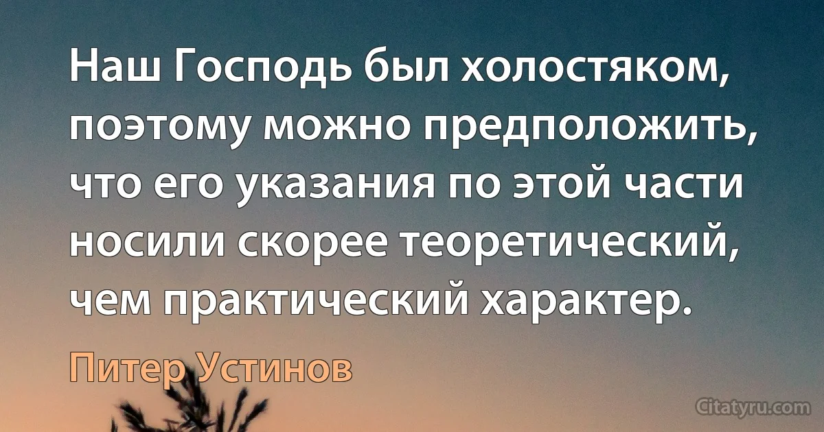 Наш Господь был холостяком, поэтому можно предположить, что его указания по этой части носили скорее теоретический, чем практический характер. (Питер Устинов)