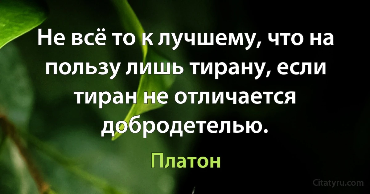 Не всё то к лучшему, что на пользу лишь тирану, если тиран не отличается добродетелью. (Платон)