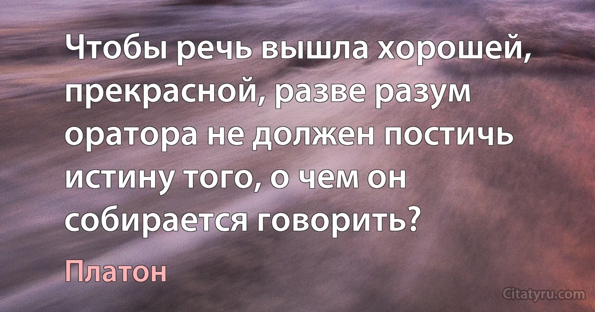 Чтобы речь вышла хорошей, прекрасной, разве разум оратора не должен постичь истину того, о чем он собирается говорить? (Платон)