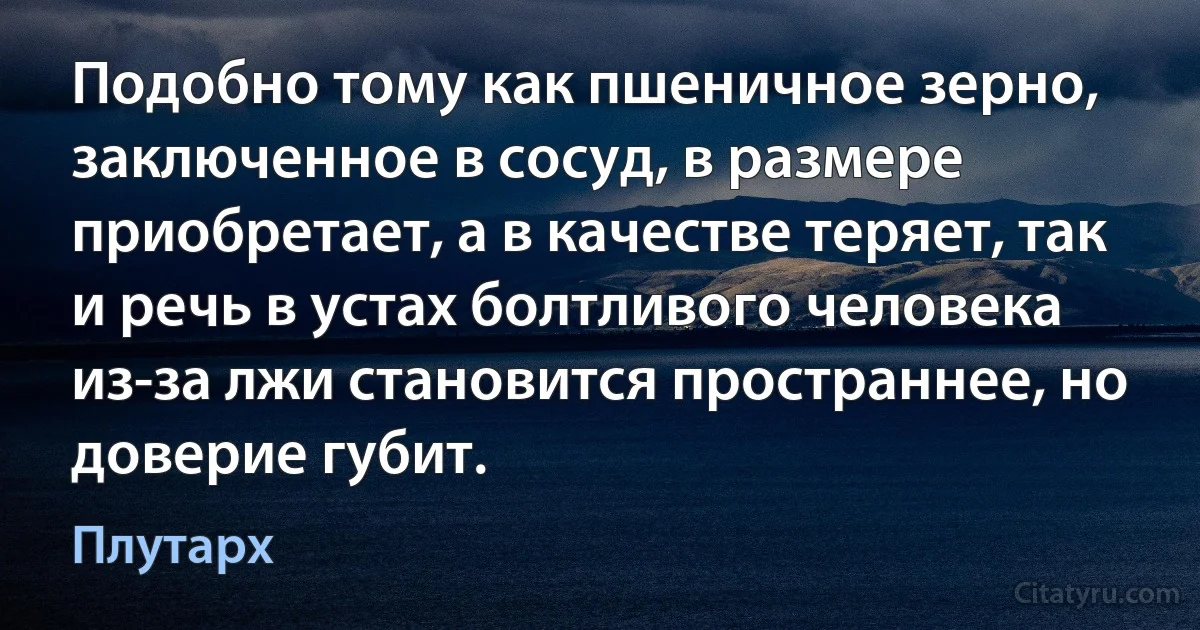 Подобно тому как пшеничное зерно, заключенное в сосуд, в размере приобретает, а в качестве теряет, так и речь в устах болтливого человека из-за лжи становится пространнее, но доверие губит. (Плутарх)