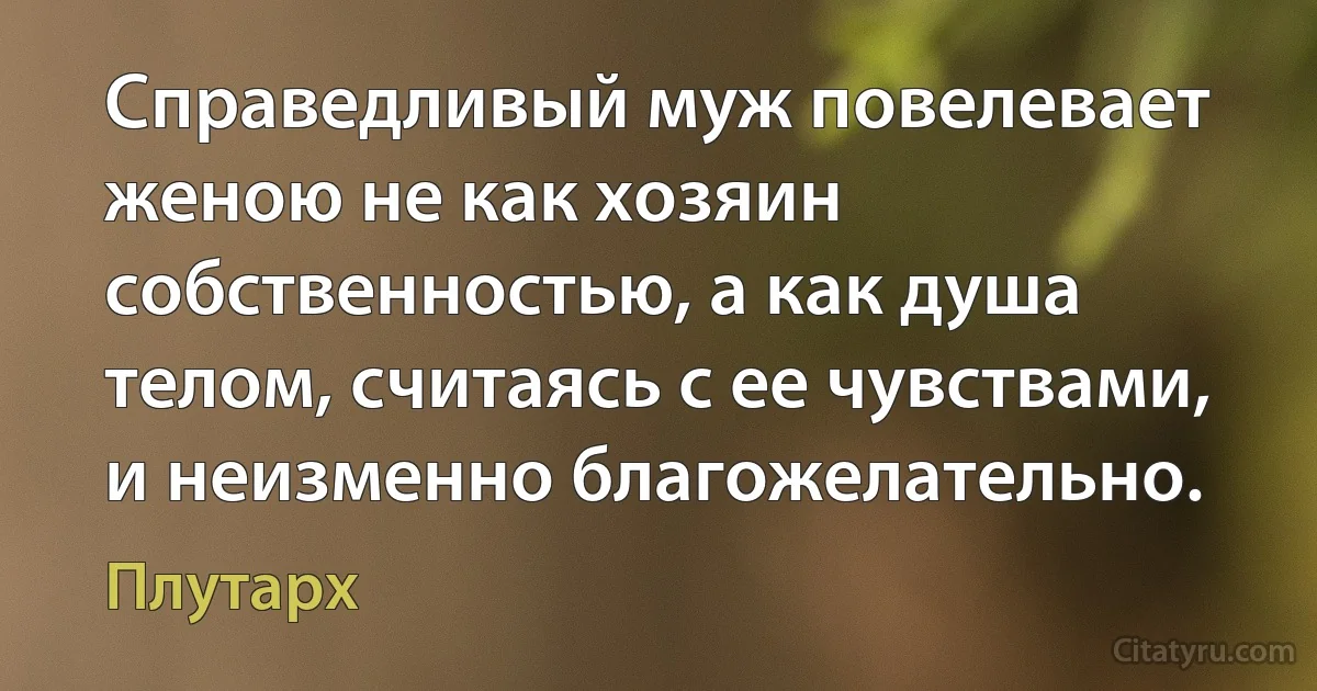 Справедливый муж повелевает женою не как хозяин собственностью, а как душа телом, считаясь с ее чувствами, и неизменно благожелательно. (Плутарх)