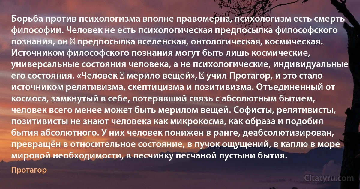 Борьба против психологизма вполне правомерна, психологизм есть смерть философии. Человек не есть психологическая предпосылка философского познания, он ― предпосылка вселенская, онтологическая, космическая. Источником философского познания могут быть лишь космические, универсальные состояния человека, а не психологические, индивидуальные его состояния. «Человек ― мерило вещей», ― учил Протагор, и это стало источником релятивизма, скептицизма и позитивизма. Отъединенный от космоса, замкнутый в себе, потерявший связь с абсолютным бытием, человек всего менее может быть мерилом вещей. Софисты, релятивисты, позитивисты не знают человека как микрокосма, как образа и подобия бытия абсолютного. У них человек понижен в ранге, деабсолютизирован, превращён в относительное состояние, в пучок ощущений, в каплю в море мировой необходимости, в песчинку песчаной пустыни бытия. (Протагор)