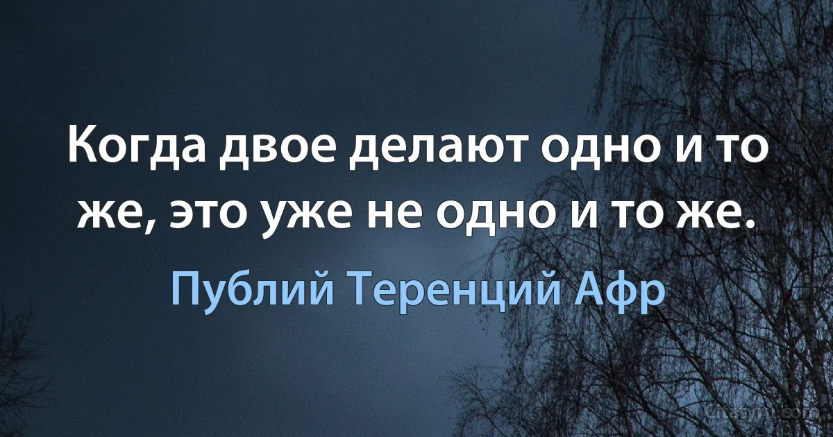 Когда двое делают одно и то же, это уже не одно и то же. (Публий Теренций Афр)