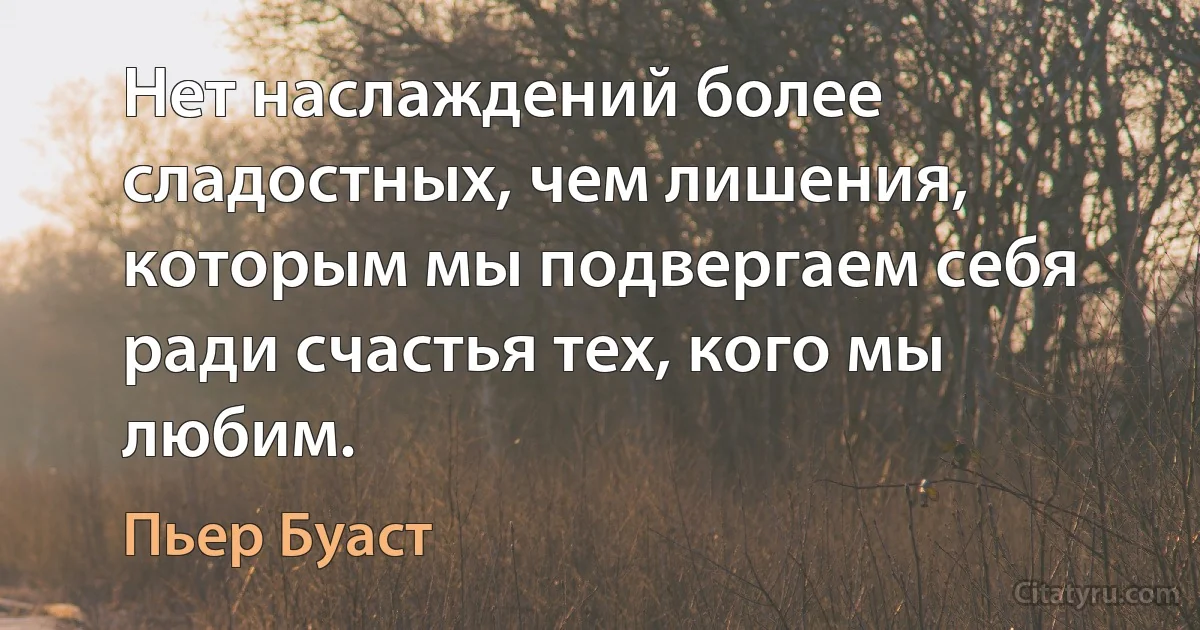 Нет наслаждений более сладостных, чем лишения, которым мы подвергаем себя ради счастья тех, кого мы любим. (Пьер Буаст)