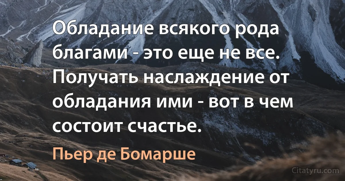 Обладание всякого рода благами - это еще не все. Получать наслаждение от обладания ими - вот в чем состоит счастье. (Пьер де Бомарше)