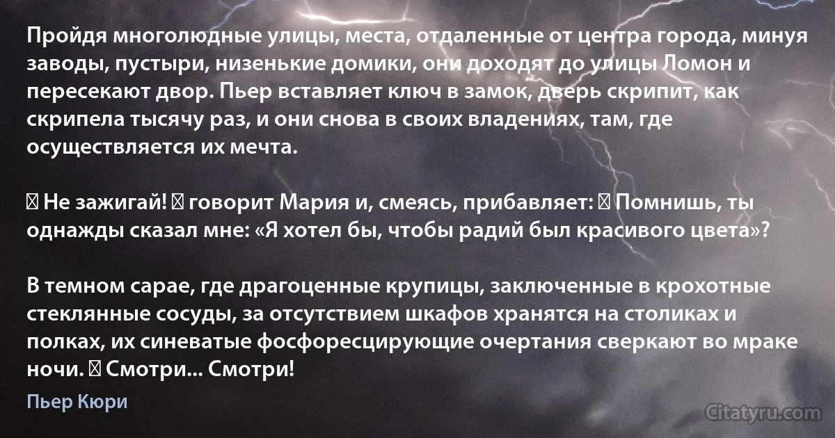 Пройдя многолюдные улицы, места, отдаленные от центра города, минуя заводы, пустыри, низенькие домики, они доходят до улицы Ломон и пересекают двор. Пьер вставляет ключ в замок, дверь скрипит, как скрипела тысячу раз, и они снова в своих владениях, там, где осуществляется их мечта.

― Не зажигай! ― говорит Мария и, смеясь, прибавляет: ― Помнишь, ты однажды сказал мне: «Я хотел бы, чтобы радий был красивого цвета»?

В темном сарае, где драгоценные крупицы, заключенные в крохотные стеклянные сосуды, за отсутствием шкафов хранятся на столиках и полках, их синеватые фосфоресцирующие очертания сверкают во мраке ночи. ― Смотри... Смотри! (Пьер Кюри)