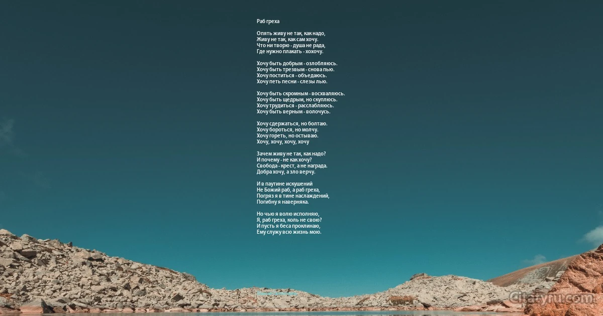 Раб греха

Опять живу не так, как надо,
Живу не так, как сам хочу.
Что ни творю - душа не рада,
Где нужно плакать - хохочу.

Хочу быть добрым - озлобляюсь.
Хочу быть трезвым - снова пью.
Хочу поститься - объедаюсь.
Хочу петь песни - слезы лью.

Хочу быть скромным - восхваляюсь.
Хочу быть щедрым, но скуплюсь.
Хочу трудиться - расслабляюсь.
Хочу быть верным - волочусь.

Хочу сдержаться, но болтаю.
Хочу бороться, но молчу.
Хочу гореть, но остываю.
Хочу, хочу, хочу, хочу 

Зачем живу не так, как надо?
И почему - не как хочу?
Свобода - крест, а не награда.
Добра хочу, а зло верчу.

И в паутине искушений
Не Божий раб, а раб греха,
Погряз я в тине наслаждений,
Погибну я наверняка.

Но чью я волю исполняю,
Я, раб греха, коль не свою?
И пусть я беса проклинаю,
Ему служу всю жизнь мою. (Паисий Святогорец)