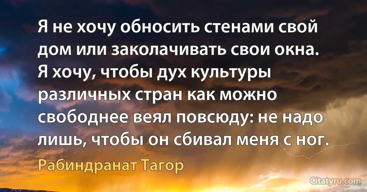 Я не хочу обносить стенами свой дом или заколачивать свои окна.
Я хочу, чтобы дух культуры различных стран как можно свободнее веял повсюду: не надо лишь, чтобы он сбивал меня с ног. (Рабиндранат Тагор)