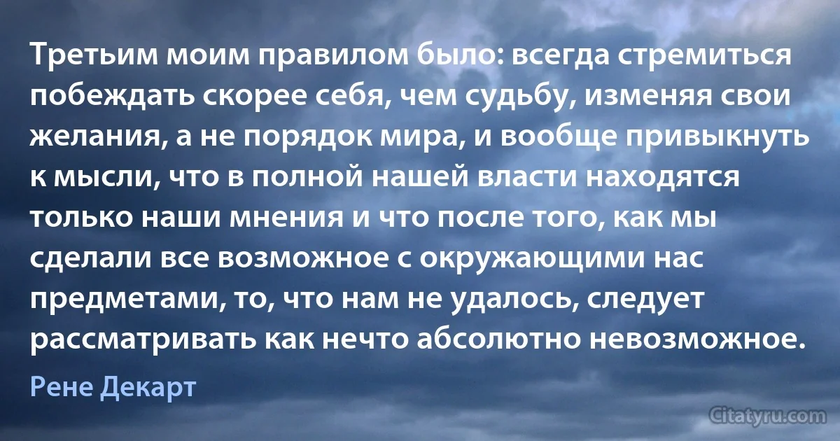 Третьим моим правилом было: всегда стремиться побеждать скорее себя, чем судьбу, изменяя свои желания, а не порядок мира, и вообще привыкнуть к мысли, что в полной нашей власти находятся только наши мнения и что после того, как мы сделали все возможное с окружающими нас предметами, то, что нам не удалось, следует рассматривать как нечто абсолютно невозможное. (Рене Декарт)