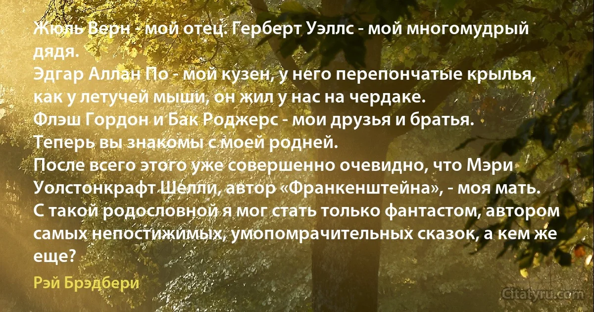 Жюль Верн - мой отец. Герберт Уэллс - мой многомудрый дядя.
Эдгар Аллан По - мой кузен, у него перепончатые крылья, как у летучей мыши, он жил у нас на чердаке.
Флэш Гордон и Бак Роджерс - мои друзья и братья.
Теперь вы знакомы с моей родней.
После всего этого уже совершенно очевидно, что Мэри Уолстонкрафт Шелли, автор «Франкенштейна», - моя мать.
С такой родословной я мог стать только фантастом, автором самых непостижимых, умопомрачительных сказок, а кем же еще? (Рэй Брэдбери)