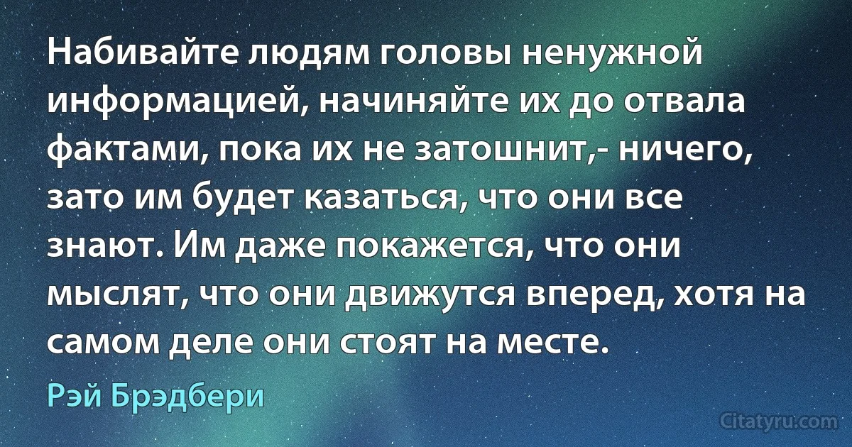 Набивайте людям головы ненужной информацией, начиняйте их до отвала фактами, пока их не затошнит,- ничего, зато им будет казаться, что они все знают. Им даже покажется, что они мыслят, что они движутся вперед, хотя на самом деле они стоят на месте. (Рэй Брэдбери)