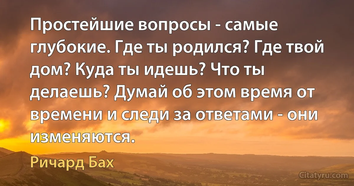 Простейшие вопросы - самые глубокие. Где ты родился? Где твой дом? Куда ты идешь? Что ты делаешь? Думай об этом время от времени и следи за ответами - они изменяются. (Ричард Бах)