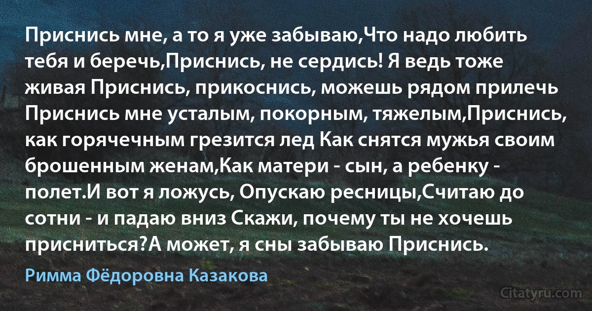 Приснись мне, а то я уже забываю,Что надо любить тебя и беречь,Приснись, не сердись! Я ведь тоже живая Приснись, прикоснись, можешь рядом прилечь Приснись мне усталым, покорным, тяжелым,Приснись, как горячечным грезится лед Как снятся мужья своим брошенным женам,Как матери - сын, а ребенку - полет.И вот я ложусь, Опускаю ресницы,Считаю до сотни - и падаю вниз Скажи, почему ты не хочешь присниться?А может, я сны забываю Приснись. (Римма Фёдоровна Казакова)