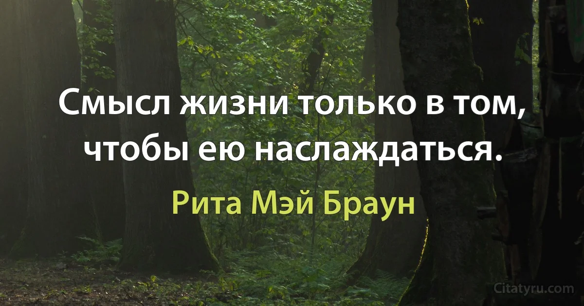 Смысл жизни только в том, чтобы ею наслаждаться. (Рита Мэй Браун)