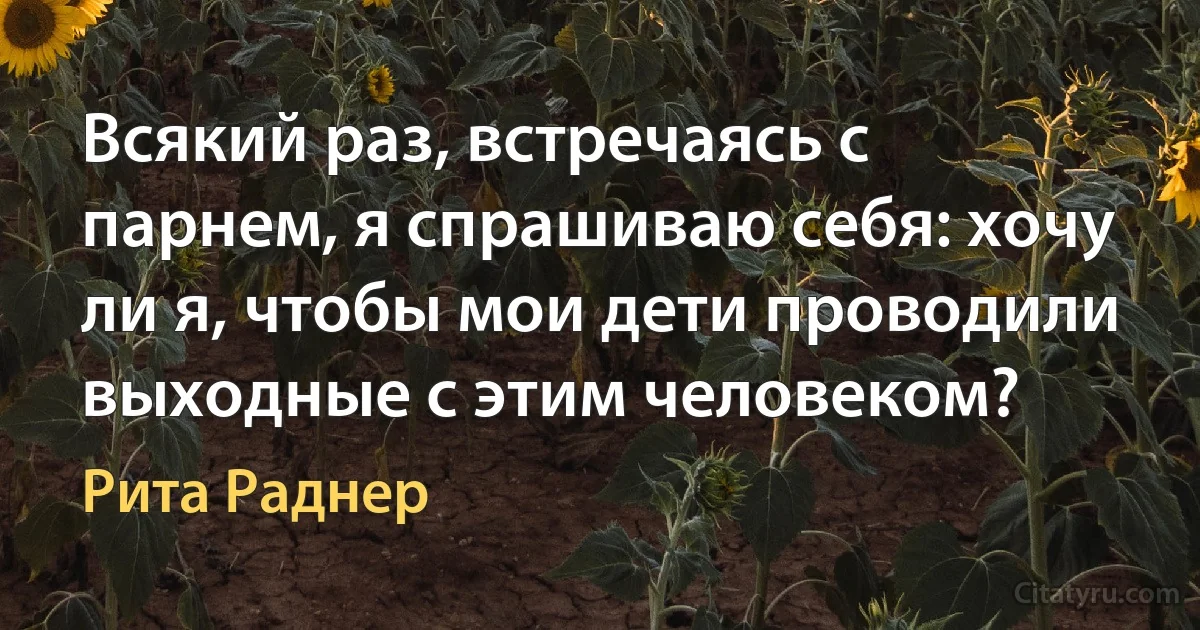 Всякий раз, встречаясь с парнем, я спрашиваю себя: хочу ли я, чтобы мои дети проводили выходные с этим человеком? (Рита Раднер)