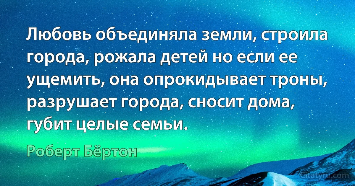 Любовь объединяла земли, строила города, рожала детей но если ее ущемить, она опрокидывает троны, разрушает города, сносит дома, губит целые семьи. (Роберт Бёртон)