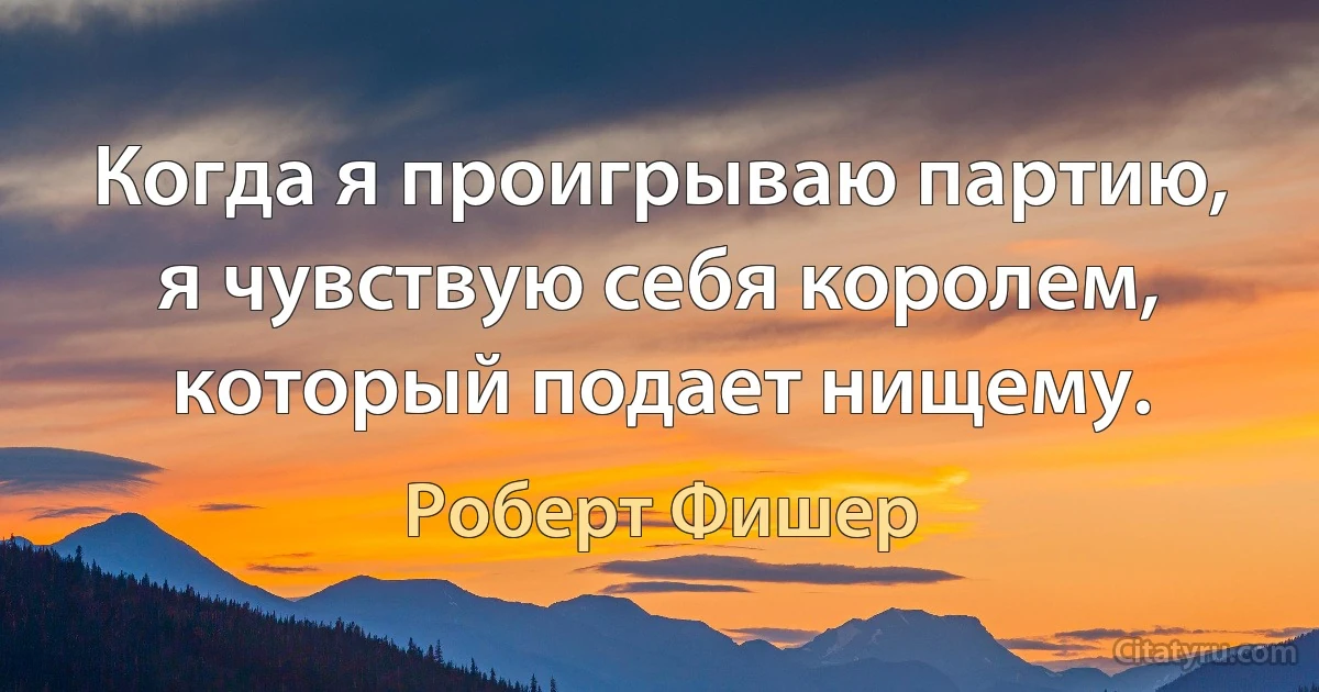 Когда я проигрываю партию, я чувствую себя королем, который подает нищему. (Роберт Фишер)