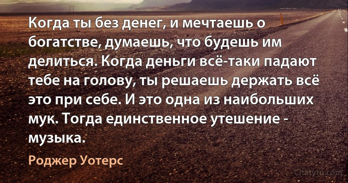 Когда ты без денег, и мечтаешь о богатстве, думаешь, что будешь им делиться. Когда деньги всё-таки падают тебе на голову, ты решаешь держать всё это при себе. И это одна из наибольших мук. Тогда единственное утешение - музыка. (Роджер Уотерс)