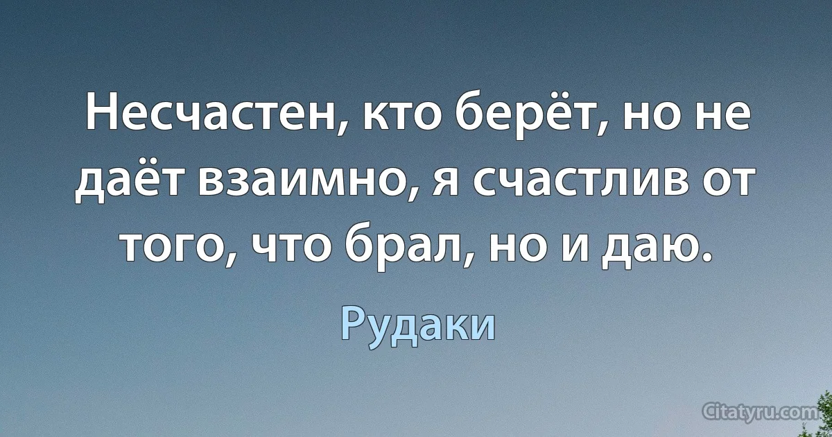 Несчастен, кто берёт, но не даёт взаимно, я счастлив от того, что брал, но и даю. (Рудаки)