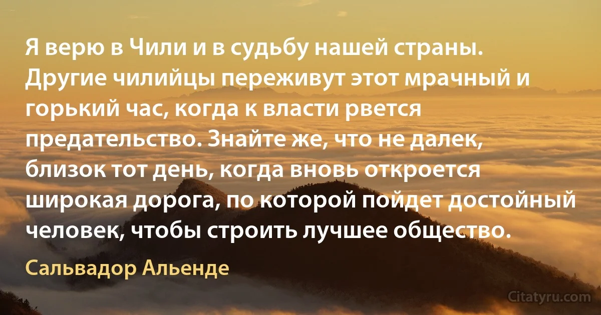 Я верю в Чили и в судьбу нашей страны. Другие чилийцы переживут этот мрачный и горький час, когда к власти рвется предательство. Знайте же, что не далек, близок тот день, когда вновь откроется широкая дорога, по которой пойдет достойный человек, чтобы строить лучшее общество. (Сальвадор Альенде)