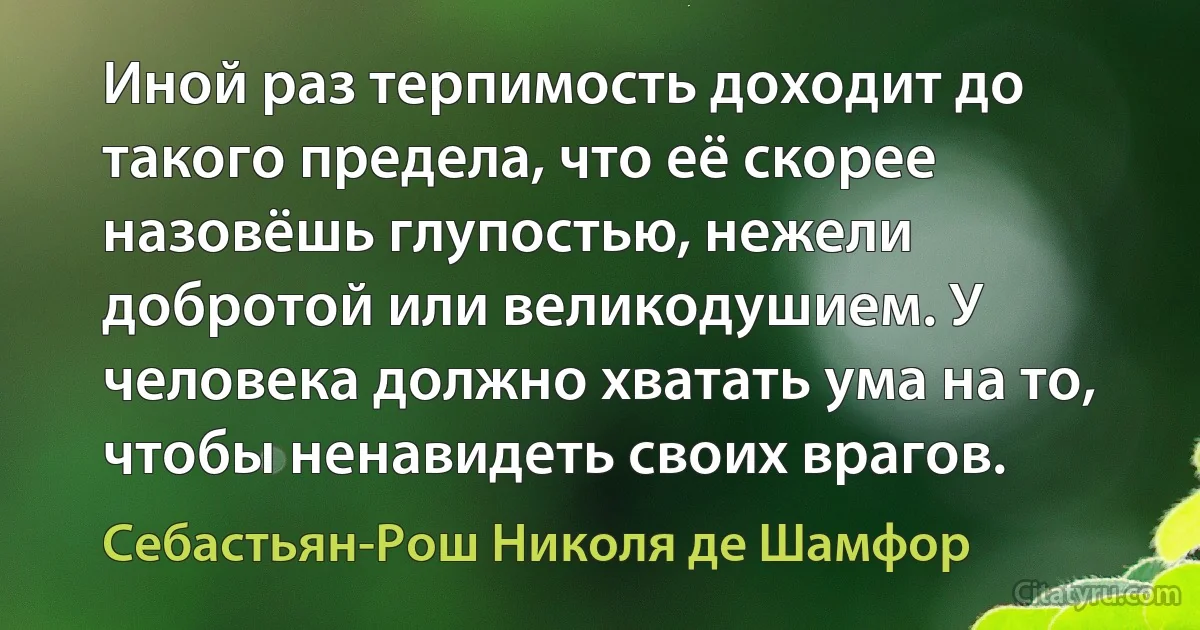 Иной раз терпимость доходит до такого предела, что её скорее назовёшь глупостью, нежели добротой или великодушием. У человека должно хватать ума на то, чтобы ненавидеть своих врагов. (Себастьян-Рош Николя де Шамфор)