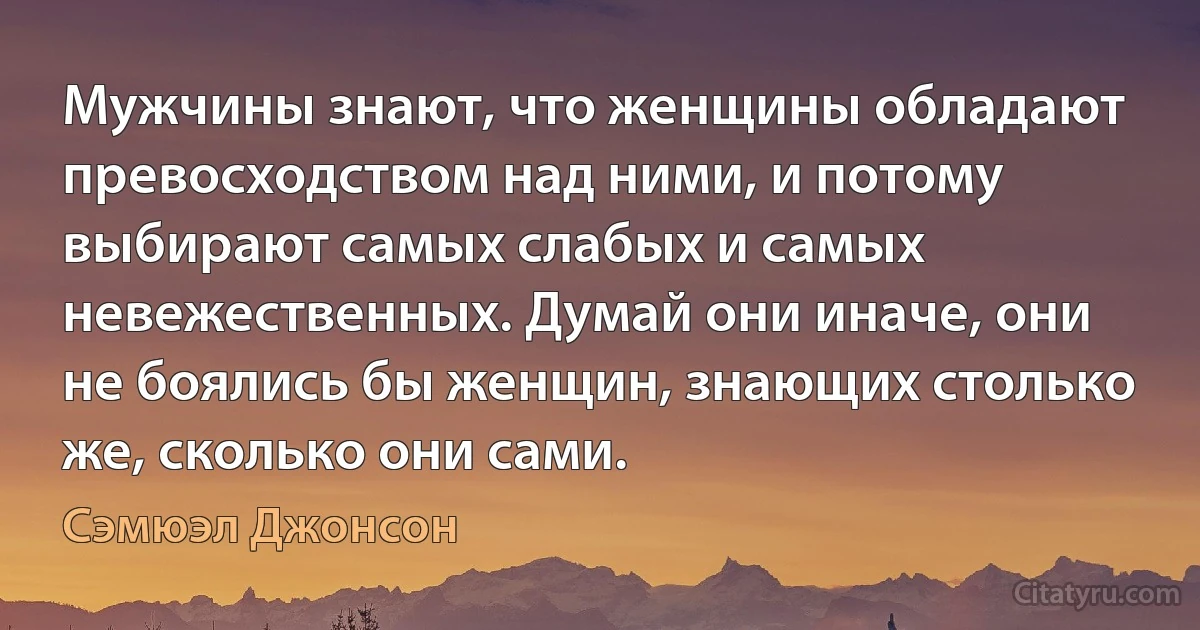 Мужчины знают, что женщины обладают превосходством над ними, и потому выбирают самых слабых и самых невежественных. Думай они иначе, они не боялись бы женщин, знающих столько же, сколько они сами. (Сэмюэл Джонсон)