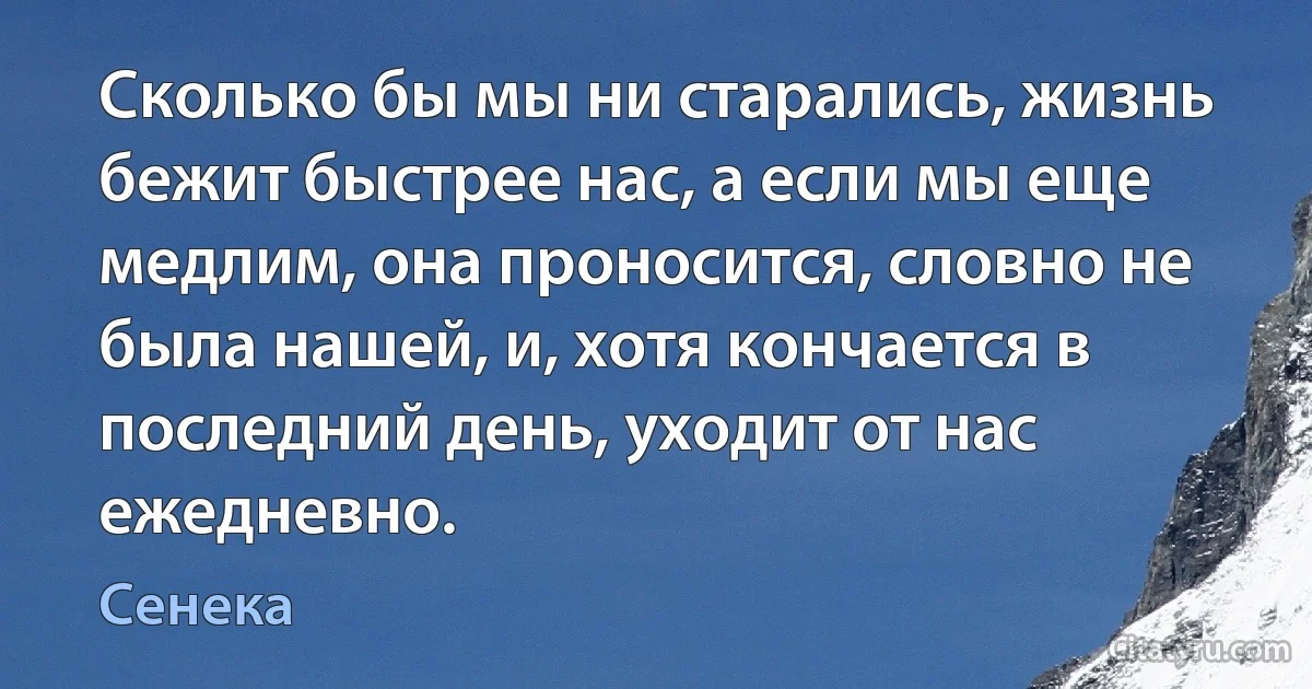 Сколько бы мы ни старались, жизнь бежит быстрее нас, а если мы еще медлим, она проносится, словно не была нашей, и, хотя кончается в последний день, уходит от нас ежедневно. (Сенека)