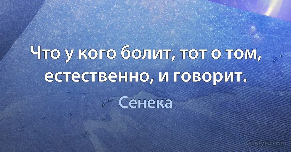 Что у кого болит, тот о том, естественно, и говорит. (Сенека)