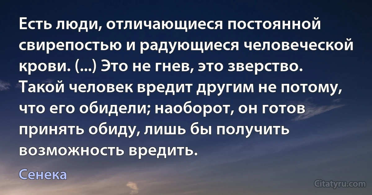 Есть люди, отличающиеся постоянной свирепостью и радующиеся человеческой крови. (...) Это не гнев, это зверство. Такой человек вредит другим не потому, что его обидели; наоборот, он готов принять обиду, лишь бы получить возможность вредить. (Сенека)