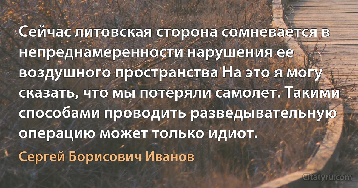 Сейчас литовская сторона сомневается в непреднамеренности нарушения ее воздушного пространства На это я могу сказать, что мы потеряли самолет. Такими способами проводить разведывательную операцию может только идиот. (Сергей Борисович Иванов)