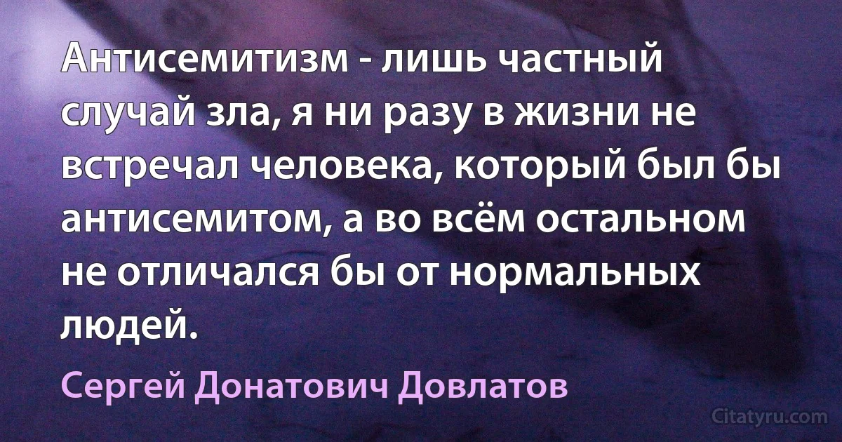 Антисемитизм - лишь частный случай зла, я ни разу в жизни не встречал человека, который был бы антисемитом, а во всём остальном не отличался бы от нормальных людей. (Сергей Донатович Довлатов)