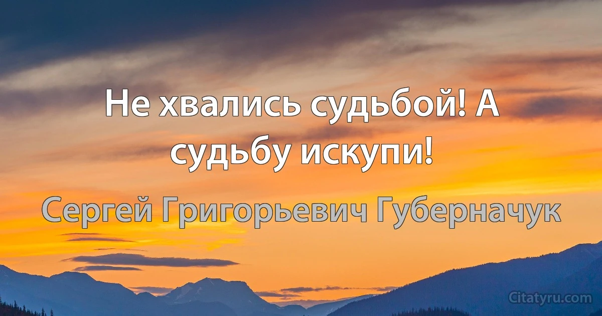 Не хвались судьбой! А судьбу искупи! (Сергей Григорьевич Губерначук)