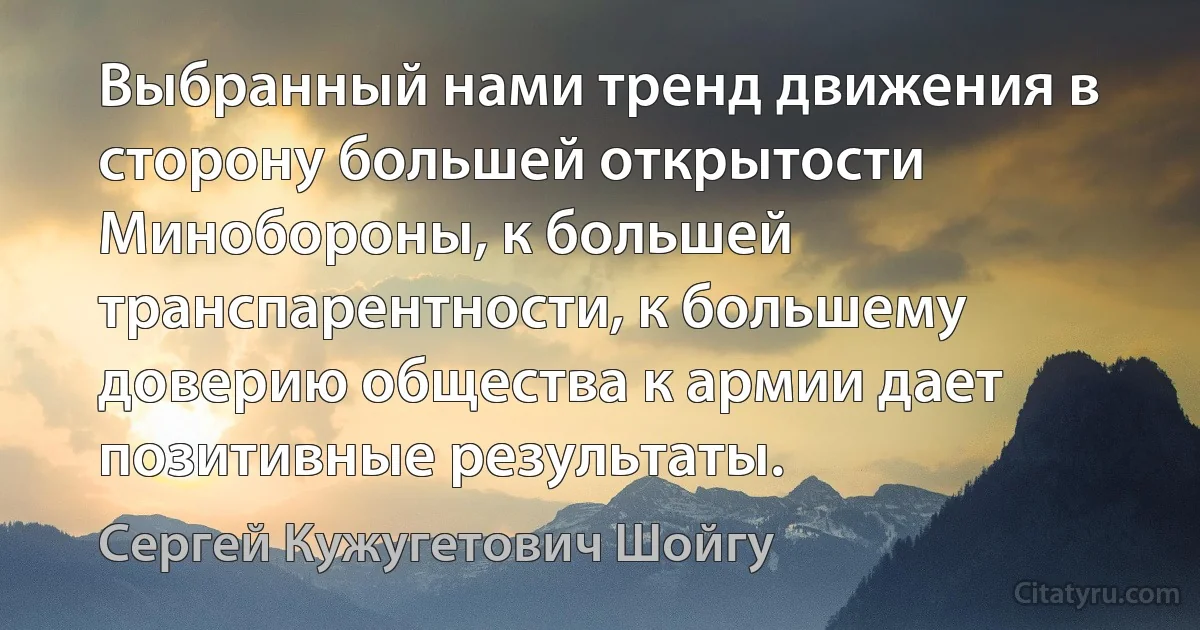 Выбранный нами тренд движения в сторону большей открытости Минобороны, к большей транспарентности, к большему доверию общества к армии дает позитивные результаты. (Сергей Кужугетович Шойгу)