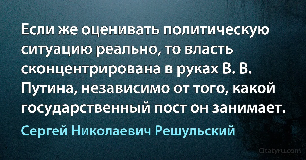 Если же оценивать политическую ситуацию реально, то власть сконцентрирована в руках В. В. Путина, независимо от того, какой государственный пост он занимает. (Сергей Николаевич Решульский)