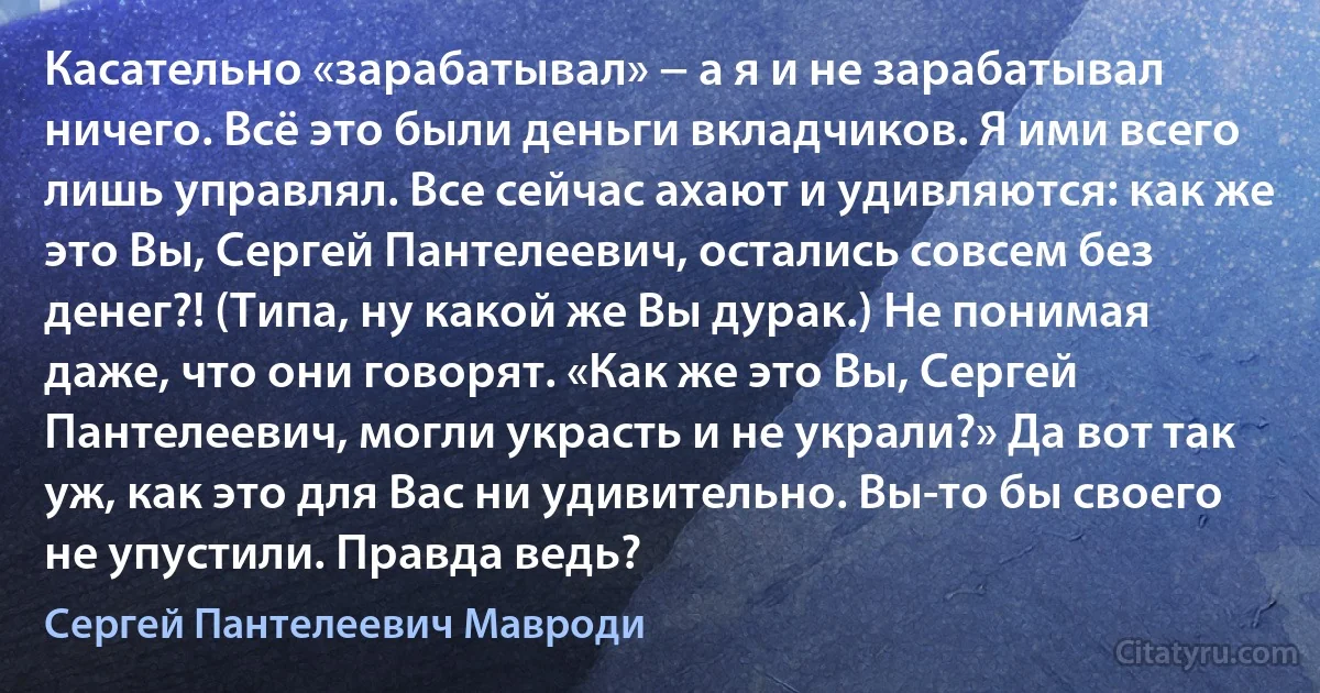 Касательно «зарабатывал» − а я и не зарабатывал ничего. Всё это были деньги вкладчиков. Я ими всего лишь управлял. Все сейчас ахают и удивляются: как же это Вы, Сергей Пантелеевич, остались совсем без денег?! (Типа, ну какой же Вы дурак.) Не понимая даже, что они говорят. «Как же это Вы, Сергей Пантелеевич, могли украсть и не украли?» Да вот так уж, как это для Вас ни удивительно. Вы-то бы своего не упустили. Правда ведь? (Сергей Пантелеевич Мавроди)